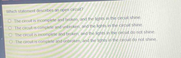 which statement describes an open circuit?\nthe circuit is incomplete and broken, and the lights in the circuit shine.\nthe circuit is complete and unbroken, and the lights in the circuit shine.\nthe circuit is incomplete and broken, and the lights in the circuit do not shine.\nthe circuit is complete and unbroken, and the lights in the circuit do not shine.