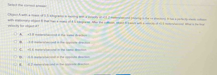 select the correct answer.\nobject a with a mass of 1.5 kilograms is moving with a velocity of +11.2 meters/second (moving in the +x direction). it has a perfectly elastic collision with stationary object b that has a mass of 4.5 kilograms. after the collision, object b travels with a velocity of +5.6 meters/second. what is the final velocity for object a?\na. +3.8 meters/second in the same direction\nb. -3.8 meters/second in the opposite direction\nc. +5.6 meters/second in the same direction\nd. -5.6 meters/second in the opposite direction\ne. -6.2 meters/second in the opposite direction