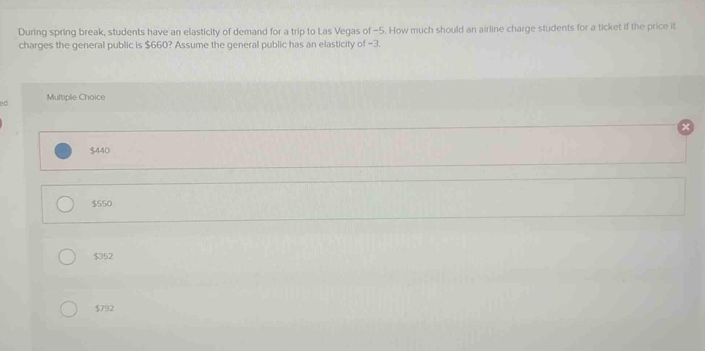 during spring break, students have an elasticity of demand for a trip to las vegas of -5. how much should an airline charge students for a ticket if the price it charges the general public is $660? assume the general public has an elasticity of -3.\n\nmultiple choice\n\n$440\n\n$550\n\n$352\n\n$792