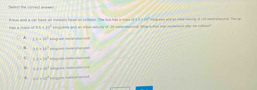 select the correct answer.\na bus and a car have an inelastic head - on collision. the bus has a mass of 1.5×10³ kilograms and an initial velocity of +20 meters/second. the car has a mass of 9.5×10² kilograms and an initial velocity of - 26 meters/second. what is their total momentum after the collision?\na. 2.5×10³ kilogram meters/second\nb. 3.0×10³ kilogram meters/second\nc. 5.3×10³ kilogram meters/second\nd. 5.8×10³ kilogram meters/second\ne. 6.0×10³ kilogram meters/second