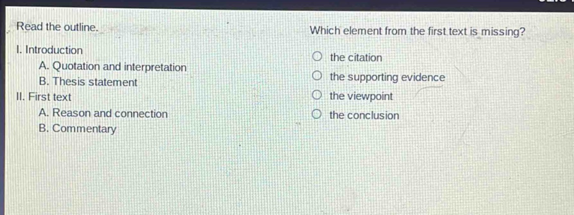 read the outline.\ni. introduction\n a. quotation and interpretation\n b. thesis statement\nii. first text\n a. reason and connection\n b. commentary\nwhich element from the first text is missing?\n the citation\n the supporting evidence\n the viewpoint\n the conclusion