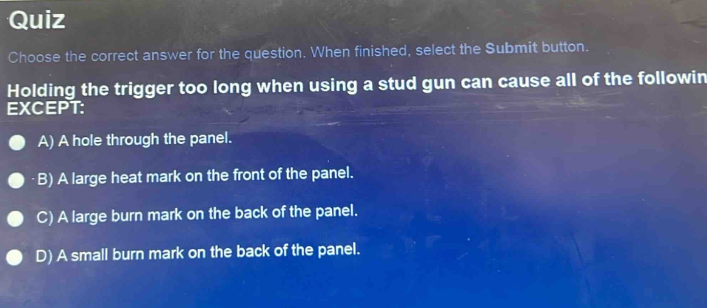 quiz\nchoose the correct answer for the question. when finished, select the submit button.\nholding the trigger too long when using a stud gun can cause all of the following except:\na) a hole through the panel.\nb) a large heat mark on the front of the panel.\nc) a large burn mark on the back of the panel.\nd) a small burn mark on the back of the panel.