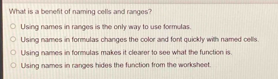 what is a benefit of naming cells and ranges?\no using names in ranges is the only way to use formulas.\no using names in formulas changes the color and font quickly with named cells.\no using names in formulas makes it clearer to see what the function is.\no using names in ranges hides the function from the worksheet.