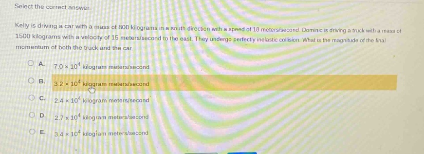 select the correct answer.\nkelly is driving a car with a mass of 800 kilograms in a south direction with a speed of 18 meters/second. dominic is driving a truck with a mass of 1500 kilograms with a velocity of 15 meters/second to the east. they undergo perfectly inelastic collision. what is the magnitude of the final momentum of both the truck and the car.\na. 7.0×10⁴ kilogram meters/second\nb. 3.2×10⁴ kilogram meters/second\nc. 2.4×10⁴ kilogram meters/second\nd. 2.7×10⁴ kilogram meters/second\ne. 3.4×10⁴ kilogram meters/second