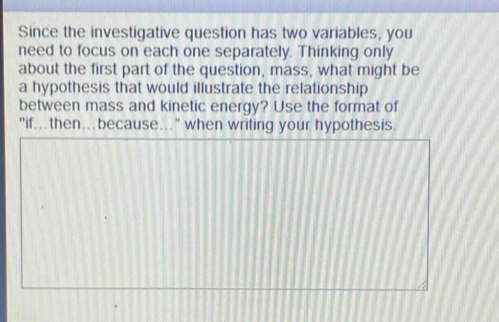 since the investigative question has two variables, you need to focus on each one separately. thinking only about the first part of the question, mass, what might be a hypothesis that would illustrate the relationship between mass and kinetic energy? use the format of \if...then...because...\ when writing your hypothesis.
