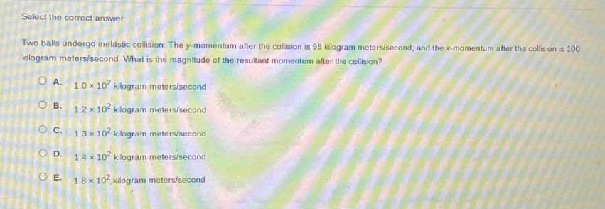 select the correct answer.\ntwo balls undergo inelastic collision. the y - momentum after the collision is 98 kilogram meters/second, and the x - momentum after the collision is 100 kilogram meters/second. what is the magnitude of the resultant momentum after the collision?\na. 1.0×10² kilogram meters/second\nb. 1.2×10² kilogram meters/second\nc. 1.3×10² kilogram meters/second\nd. 1.4×10² kilogram meters/second\ne. 1.8×10² kilogram meters/second