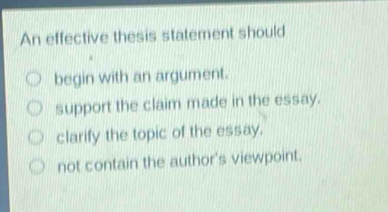 an effective thesis statement should\nbegin with an argument.\nsupport the claim made in the essay.\nclarify the topic of the essay.\nnot contain the author’s viewpoint.