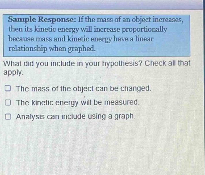 sample response: if the mass of an object increases, then its kinetic energy will increase proportionally because mass and kinetic energy have a linear relationship when graphed. what did you include in your hypothesis? check all that apply. the mass of the object can be changed. the kinetic energy will be measured. analysis can include using a graph.
