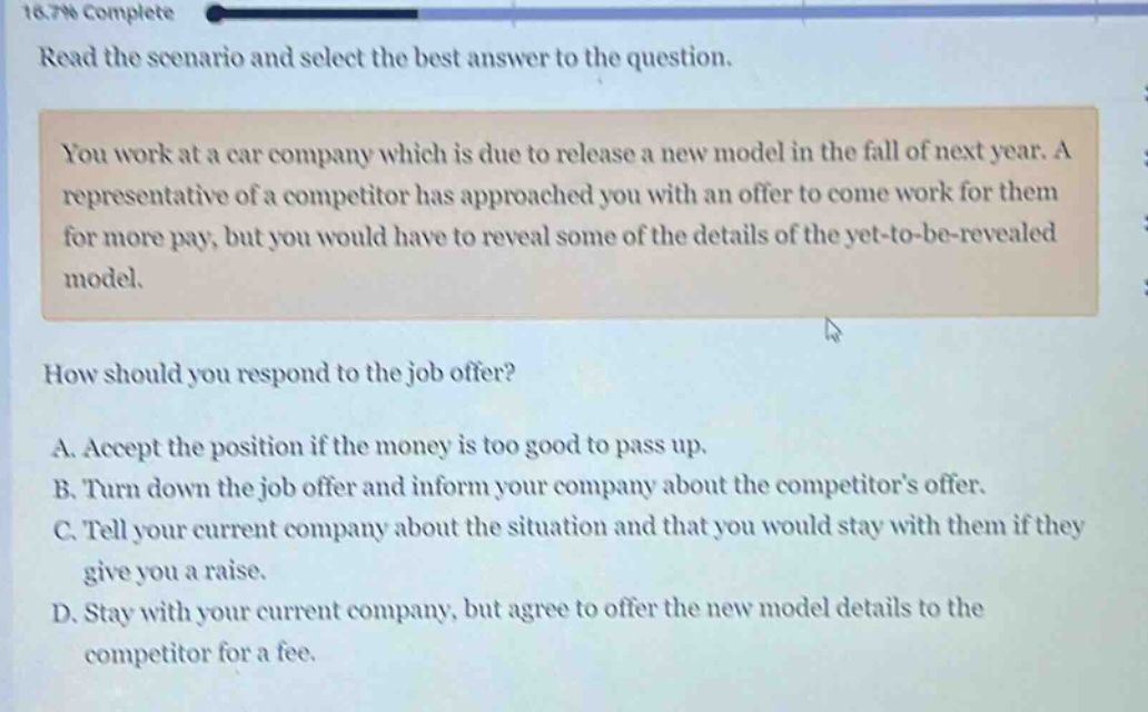 read the scenario and select the best answer to the question. you work at a car company which is due to release a new model in the fall of next year. a representative of a competitor has approached you with an offer to come work for them for more pay, but you would have to reveal some of the details of the yet - to - be - revealed model. how should you respond to the job offer? a. accept the position if the money is too good to pass up. b. turn down the job offer and inform your company about the competitors offer. c. tell your current company about the situation and that you would stay with them if they give you a raise. d. stay with your current company, but agree to offer the new model details to the competitor for a fee.