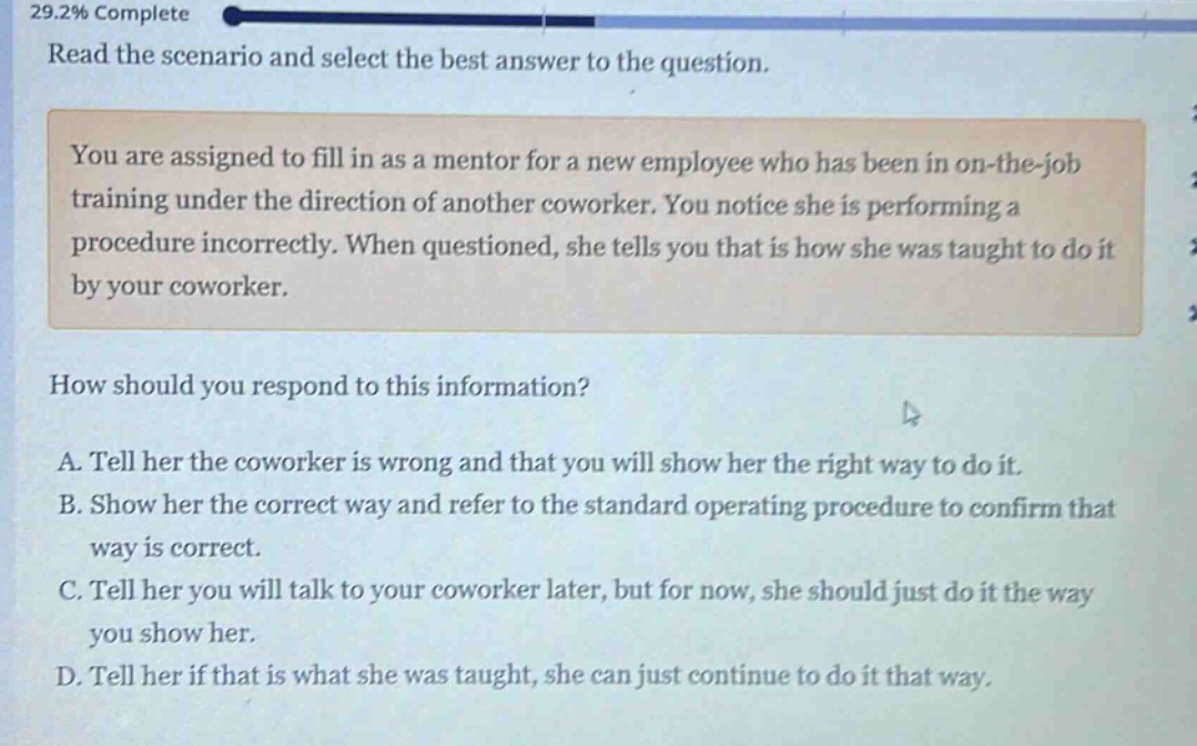 read the scenario and select the best answer to the question.\nyou are assigned to fill in as a mentor for a new employee who has been in on - the - job training under the direction of another coworker. you notice she is performing a procedure incorrectly. when questioned, she tells you that is how she was taught to do it by your coworker.\nhow should you respond to this information?\na. tell her the coworker is wrong and that you will show her the right way to do it.\nb. show her the correct way and refer to the standard operating procedure to confirm that way is correct.\nc. tell her you will talk to your coworker later, but for now, she should just do it the way you show her.\nd. tell her if that is what she was taught, she can just continue to do it that way.