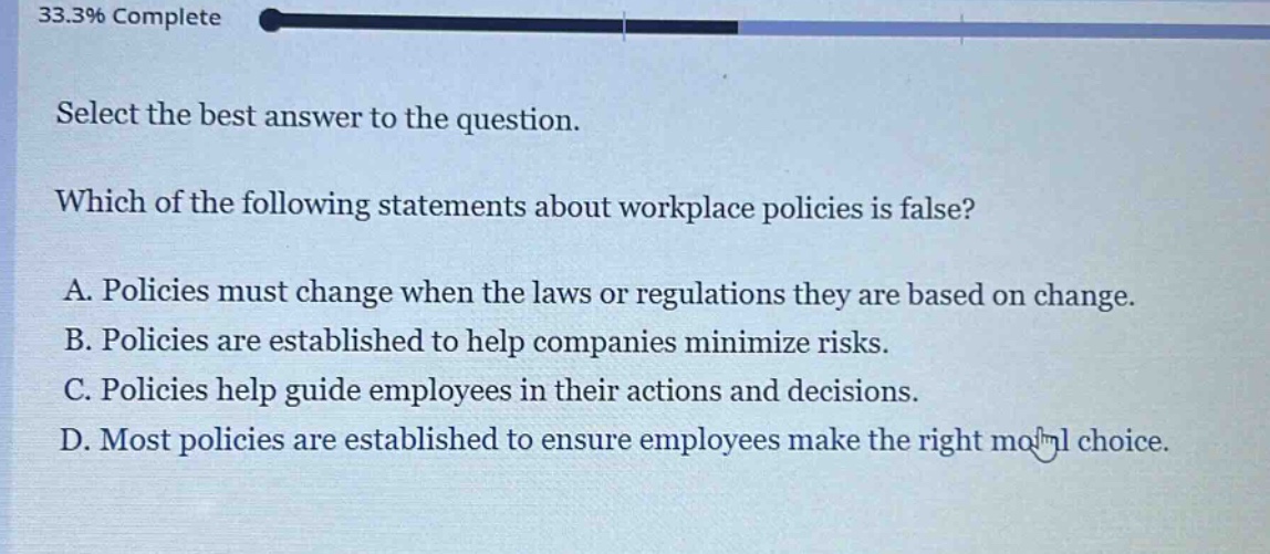 select the best answer to the question. which of the following statements about workplace policies is false? a. policies must change when the laws or regulations they are based on change. b. policies are established to help companies minimize risks. c. policies help guide employees in their actions and decisions. d. most policies are established to ensure employees make the right moral choice.