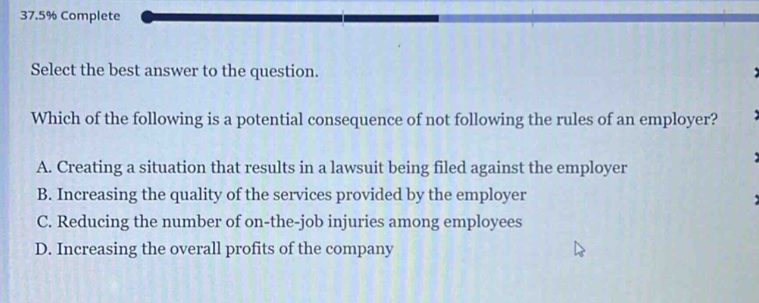 select the best answer to the question. which of the following is a potential consequence of not following the rules of an employer? a. creating a situation that results in a lawsuit being filed against the employer b. increasing the quality of the services provided by the employer c. reducing the number of on - the - job injuries among employees d. increasing the overall profits of the company