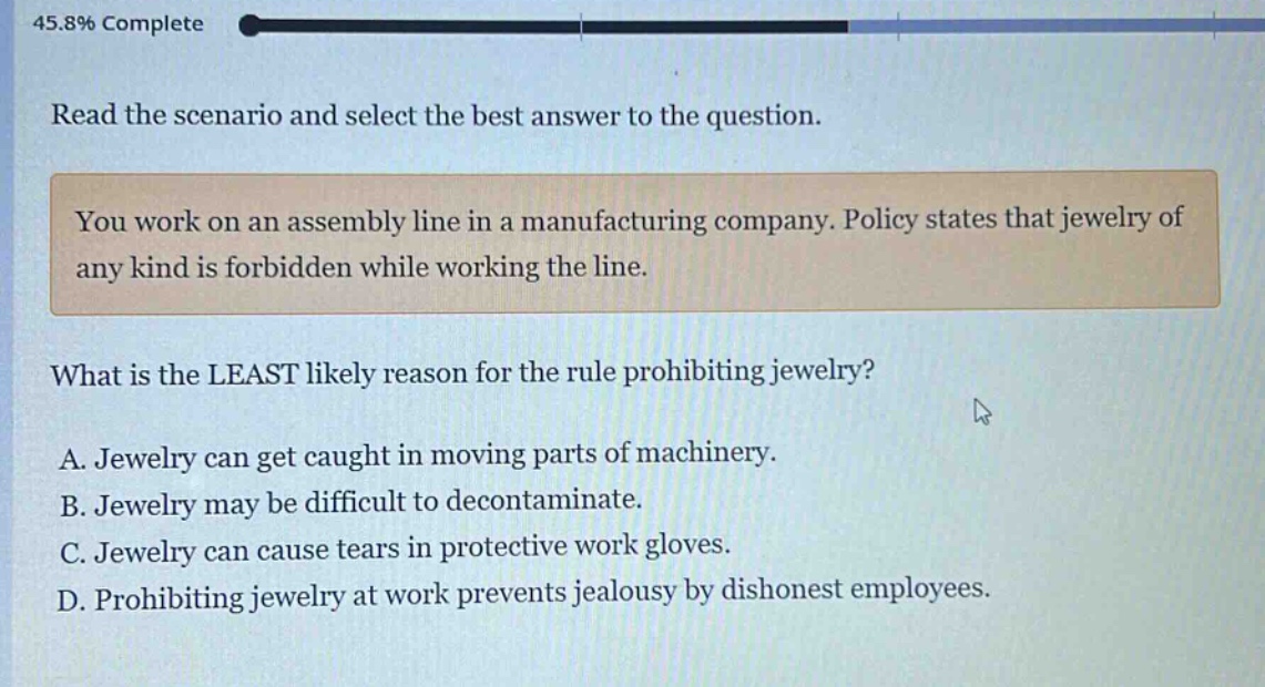 read the scenario and select the best answer to the question. you work on an assembly line in a manufacturing company. policy states that jewelry of any kind is forbidden while working the line. what is the least likely reason for the rule prohibiting jewelry? a. jewelry can get caught in moving parts of machinery. b. jewelry may be difficult to decontaminate. c. jewelry can cause tears in protective work gloves. d. prohibiting jewelry at work prevents jealousy by dishonest employees.