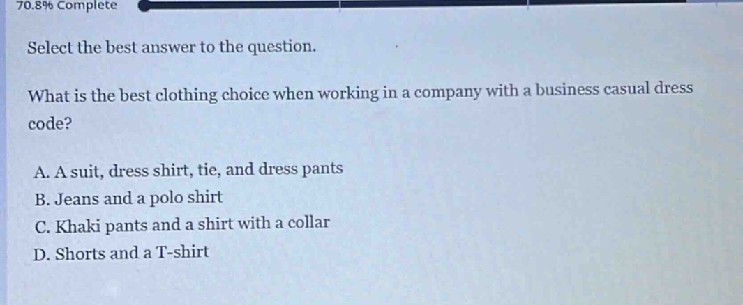 select the best answer to the question.\nwhat is the best clothing choice when working in a company with a business casual dress code?\na. a suit, dress shirt, tie, and dress pants\nb. jeans and a polo shirt\nc. khaki pants and a shirt with a collar\nd. shorts and a t - shirt