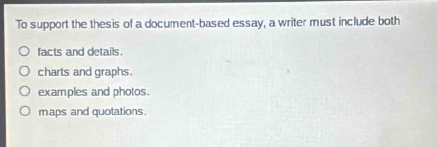 to support the thesis of a document - based essay, a writer must include both\n○ facts and details.\n○ charts and graphs.\n○ examples and photos.\n○ maps and quotations.