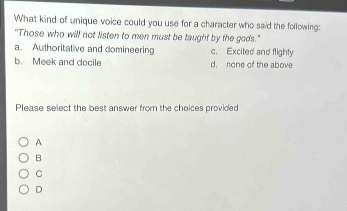 what kind of unique voice could you use for a character who said the following: “those who will not listen to men must be taught by the gods.” a. authoritative and domineering b. meek and docile c. excited and flighty d. none of the above please select the best answer from the choices provided