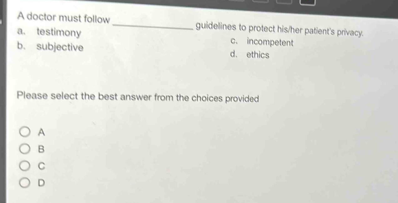 a doctor must follow ____________ guidelines to protect his/her patients privacy.\na. testimony\nb. subjective\nc. incompetent\nd. ethics\nplease select the best answer from the choices provided\na\nb\nc\nd