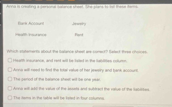 anna is creating a personal balance sheet. she plans to list these items.\nbank account jewelry\nhealth insurance rent\nwhich statements about the balance sheet are correct? select three choices.\nhealth insurance, and rent will be listed in the liabilities column.\nanna will need to find the total value of her jewelry and bank account.\nthe period of the balance sheet will be one year.\nanna will add the value of the assets and subtract the value of the liabilities.\nthe items in the table will be listed in four columns.