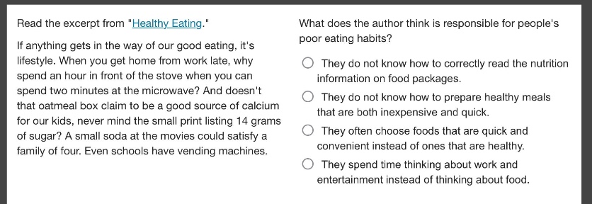 read the excerpt from \healthy eating.\ if anything gets in the way of our good eating, its lifestyle. when you get home from work late, why spend an hour in front of the stove when you can spend two minutes at the microwave? and doesnt that oatmeal box claim to be a good source of calcium for our kids, never mind the small print listing 14 grams of sugar? a small soda at the movies could satisfy a family of four. even schools have vending machines. what does the author think is responsible for peoples poor eating habits? they do not know how to correctly read the nutrition information on food packages. they do not know how to prepare healthy meals that are both inexpensive and quick. they often choose foods that are quick and convenient instead of ones that are healthy. they spend time thinking about work and entertainment instead of thinking about food.