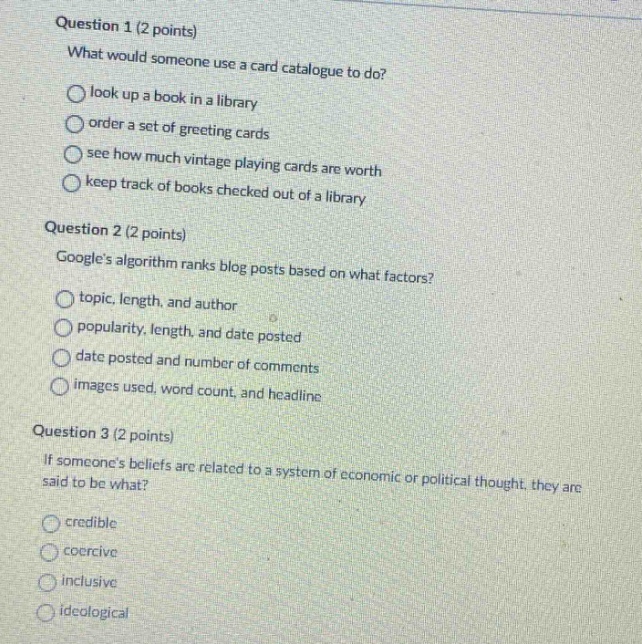 question 1 (2 points)\nwhat would someone use a card catalogue to do?\nlook up a book in a library\norder a set of greeting cards\nsee how much vintage playing cards are worth\nkeep track of books checked out of a library\nquestion 2 (2 points)\ngoogles algorithm ranks blog posts based on what factors?\ntopic, length, and author\npopularity, length, and date posted\ndate posted and number of comments\nimages used, word count, and headline\nquestion 3 (2 points)\nif someones beliefs are related to a system of economic or political thought, they are said to be what?\ncredible\ncoercive\ninclusive\nideological