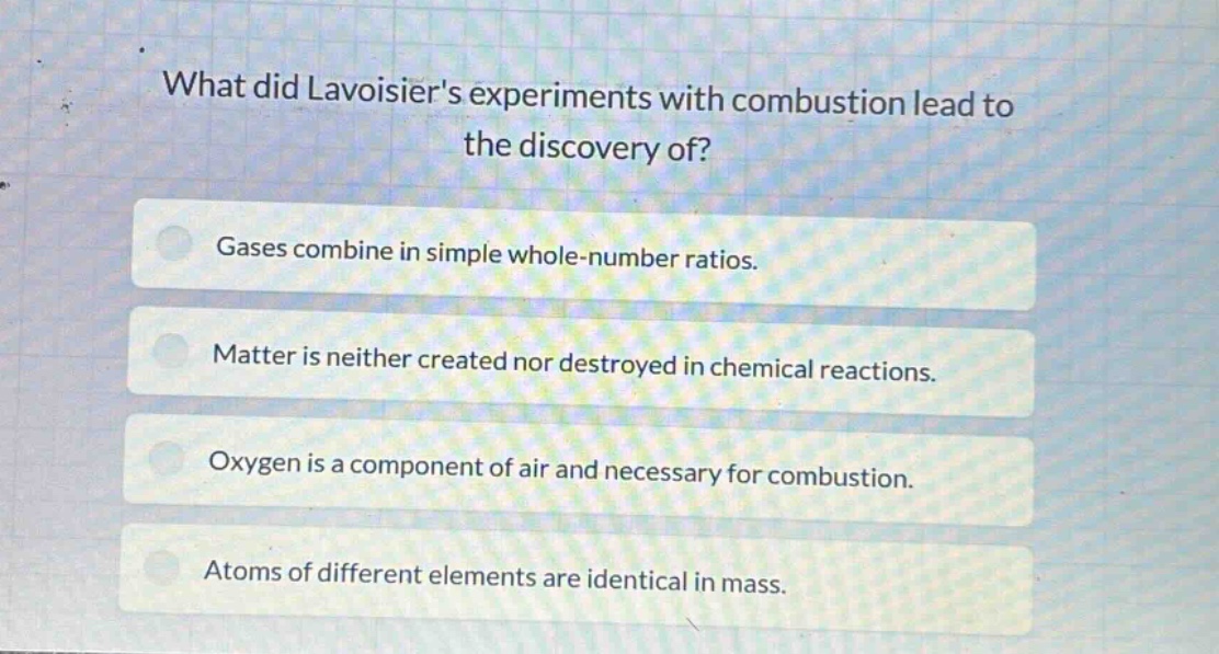 what did lavoisiers experiments with combustion lead to the discovery of?\ngases combine in simple whole - number ratios.\nmatter is neither created nor destroyed in chemical reactions.\noxygen is a component of air and necessary for combustion.\natoms of different elements are identical in mass.