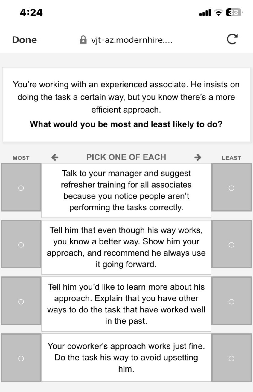 youre working with an experienced associate. he insists on doing the task a certain way, but you know theres a more efficient approach. what would you be most and least likely to do? most pick one of each least talk to your manager and suggest refresher training for all associates because you notice people arent performing the tasks correctly. tell him that even though his way works, you know a better way. show him your approach, and recommend he always use it going forward. tell him youd like to learn more about his approach. explain that you have other ways to do the task that have worked well in the past. your coworkers approach works just fine. do the task his way to avoid upsetting him.