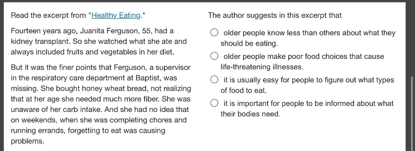 read the excerpt from \healthy eating.\ fourteen years ago, juanita ferguson, 55, had a kidney transplant. so she watched what she ate and always included fruits and vegetables in her diet. but it was the finer points that ferguson, a supervisor in the respiratory care department at baptist, was missing. she bought honey wheat bread, not realizing that at her age she needed much more fiber. she was unaware of her carb intake. and she had no idea that on weekends, when she was completing chores and running errands, forgetting to eat was causing problems. the author suggests in this excerpt that older people know less than others about what they should be eating. older people make poor food choices that cause life - threatening illnesses. it is usually easy for people to figure out what types of food to eat. it is important for people to be informed about what their bodies need.