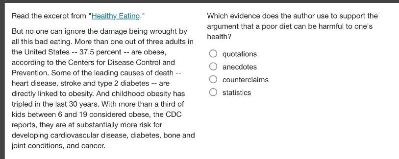read the excerpt from \healthy eating.\ but no one can ignore the damage being wrought by all this bad eating. more than one out of three adults in the united states -- 37.5 percent -- are obese, according to the centers for disease control and prevention. some of the leading causes of death -- heart disease, stroke and type 2 diabetes -- are directly linked to obesity. and childhood obesity has tripled in the last 30 years. with more than a third of kids between 6 and 19 considered obese, the cdc reports, they are at substantially more risk for developing cardiovascular disease, diabetes, bone and joint conditions, and cancer. which evidence does the author use to support the argument that a poor diet can be harmful to ones health? quotations anecdotes counterclaims statistics
