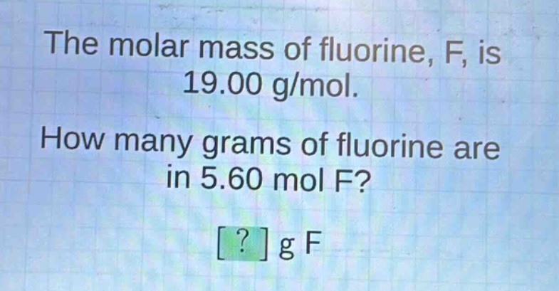 the molar mass of fluorine, f, is 19.00 g/mol. how many grams of fluorine are in 5.60 mol f? ? g f