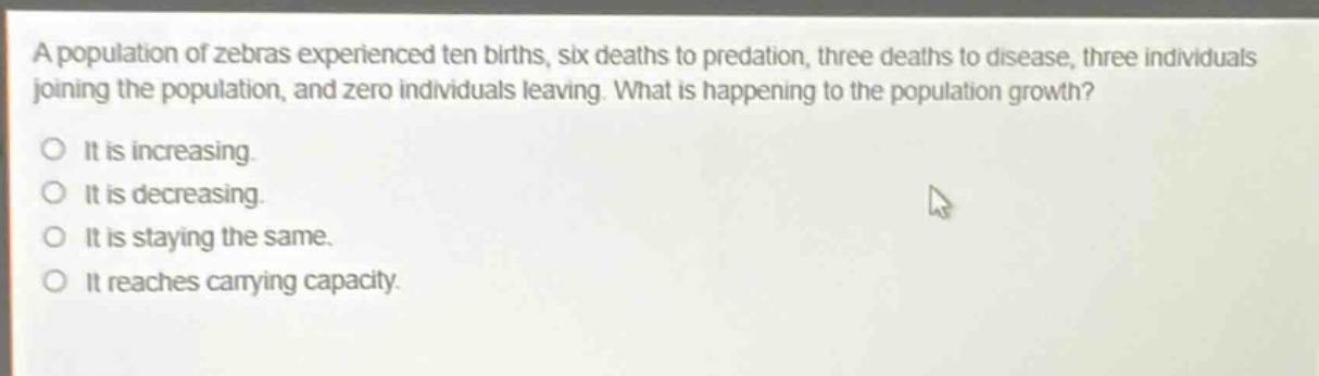a population of zebras experienced ten births, six deaths to predation, three deaths to disease, three individuals joining the population, and zero individuals leaving. what is happening to the population growth?\no it is increasing.\no it is decreasing.\no it is staying the same.\no it reaches carrying capacity.