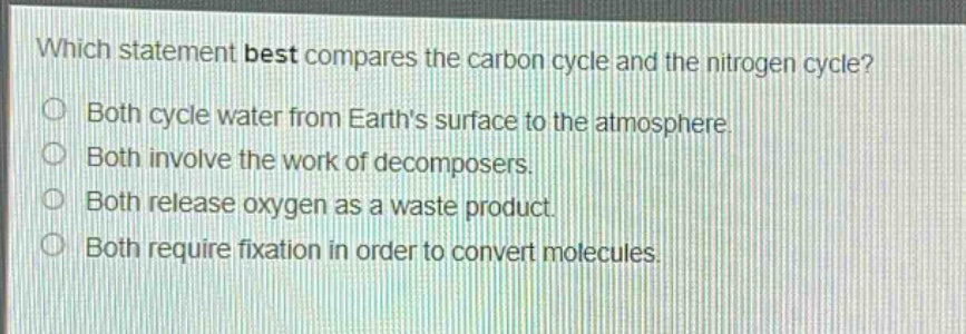 which statement best compares the carbon cycle and the nitrogen cycle?\nboth cycle water from earths surface to the atmosphere.\nboth involve the work of decomposers.\nboth release oxygen as a waste product.\nboth require fixation in order to convert molecules.