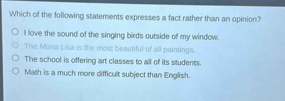 which of the following statements expresses a fact rather than an opinion?\ni love the sound of the singing birds outside of my window.\nthe mona lisa is the most beautiful of all paintings.\nthe school is offering art classes to all of its students.\nmath is a much more difficult subject than english.