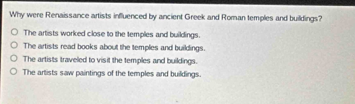 why were renaissance artists influenced by ancient greek and roman temples and buildings?\no the artists worked close to the temples and buildings.\no the artists read books about the temples and buildings.\no the artists traveled to visit the temples and buildings.\no the artists saw paintings of the temples and buildings.