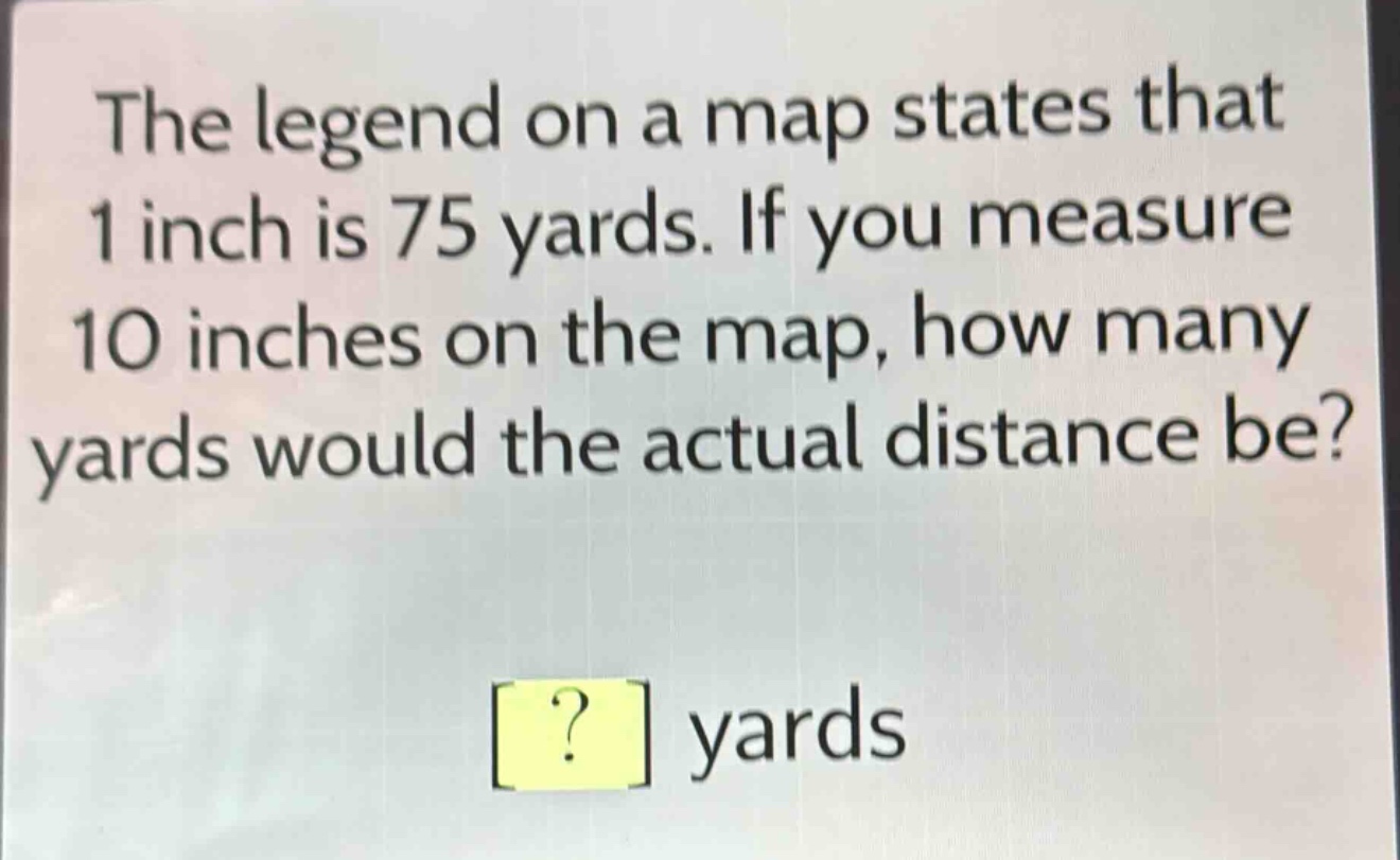 the legend on a map states that 1 inch is 75 yards. if you measure 10 inches on the map, how many yards would the actual distance be? ? yards