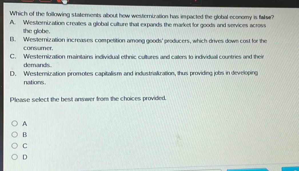 which of the following statements about how westernization has impacted the global economy is false? a. westernization creates a global culture that expands the market for goods and services across the globe. b. westernization increases competition among goods producers, which drives down cost for the consumer. c. westernization maintains individual ethnic cultures and caters to individual countries and their demands. d. westernization promotes capitalism and industrialization, thus providing jobs in developing nations. please select the best answer from the choices provided. o a o b o c o d