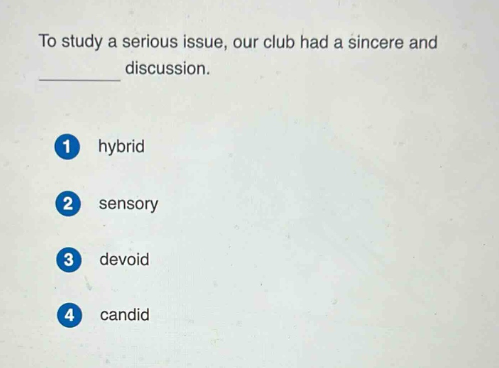 to study a serious issue, our club had a sincere and \n__________ discussion.\n1 hybrid\n2 sensory\n3 devoid\n4 candid