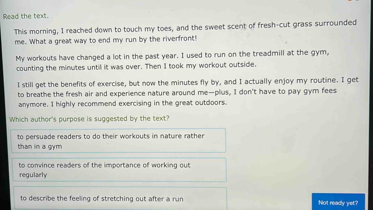 read the text.\nthis morning, i reached down to touch my toes, and the sweet scent of fresh - cut grass surrounded me. what a great way to end my run by the riverfront!\nmy workouts have changed a lot in the past year. i used to run on the treadmill at the gym, counting the minutes until it was over. then i took my workout outside.\ni still get the benefits of exercise, but now the minutes fly by, and i actually enjoy my routine. i get to breathe the fresh air and experience nature around me—plus, i dont have to pay gym fees anymore. i highly recommend exercising in the great outdoors.\nwhich authors purpose is suggested by the text?\nto persuade readers to do their workouts in nature rather than in a gym\nto convince readers of the importance of working out regularly\nto describe the feeling of stretching out after a run