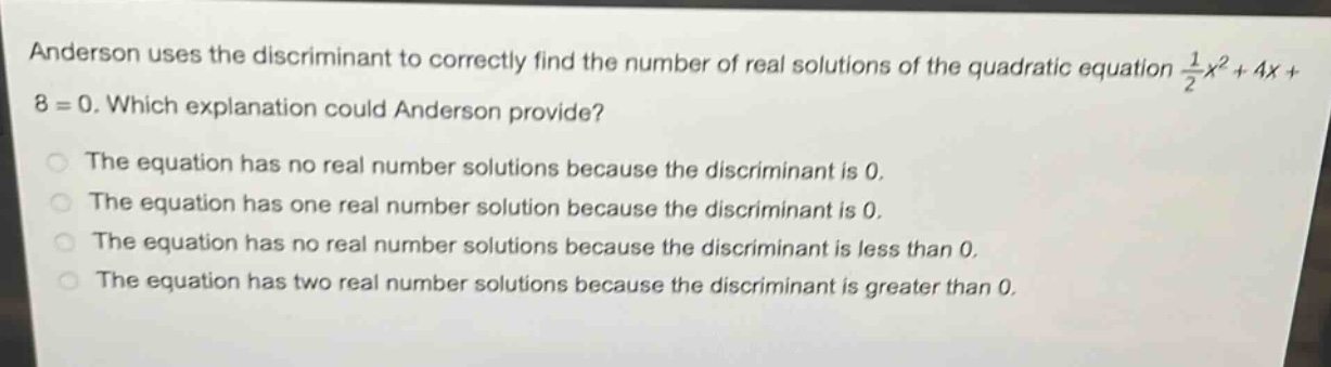 anderson uses the discriminant to correctly find the number of real solutions of the quadratic equation $\frac{1}{2}x^{2}+4x + 8 = 0$. which explanation could anderson provide?\nthe equation has no real number solutions because the discriminant is 0.\nthe equation has one real number solution because the discriminant is 0.\nthe equation has no real number solutions because the discriminant is less than 0.\nthe equation has two real number solutions because the discriminant is greater than 0.