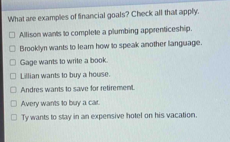 what are examples of financial goals? check all that apply.\n□ allison wants to complete a plumbing apprenticeship.\n□ brooklyn wants to learn how to speak another language.\n□ gage wants to write a book.\n□ lillian wants to buy a house.\n□ andres wants to save for retirement.\n□ avery wants to buy a car.\n□ ty wants to stay in an expensive hotel on his vacation.