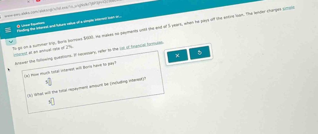 to go on a summer trip, boris borrows $600. he makes no payments until the end of 5 years, when he pays off the entire loan. the lender charges simple interest at an annual rate of 2%. answer the following questions. if necessary, refer to the list of financial formulas. (a) how much total interest will boris have to pay? (b) what will the total repayment amount be (including interest)?