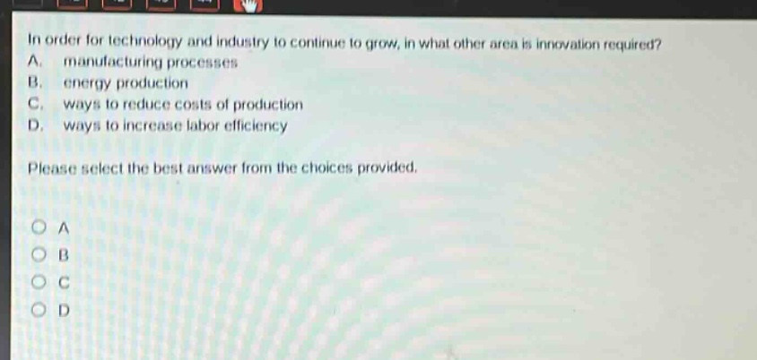 in order for technology and industry to continue to grow, in what other area is innovation required? a. manufacturing processes b. energy production c. ways to reduce costs of production d. ways to increase labor efficiency please select the best answer from the choices provided.