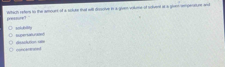 which refers to the amount of a solute that will dissolve in a given volume of solvent at a given temperature and pressure?\n- solubility\n- supersaturated\n- dissolution rate\n- concentrated