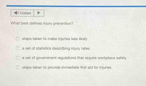 what best defines injury prevention?\nsteps taken to make injuries less likely\na set of statistics describing injury rates\na set of government regulations that require workplace safety\nsteps taken to provide immediate first aid for injuries