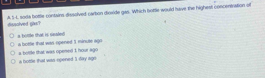 a 1 - l soda bottle contains dissolved carbon dioxide gas. which bottle would have the highest concentration of dissolved gas?\no a bottle that is sealed\no a bottle that was opened 1 minute ago\no a bottle that was opened 1 hour ago\no a bottle that was opened 1 day ago