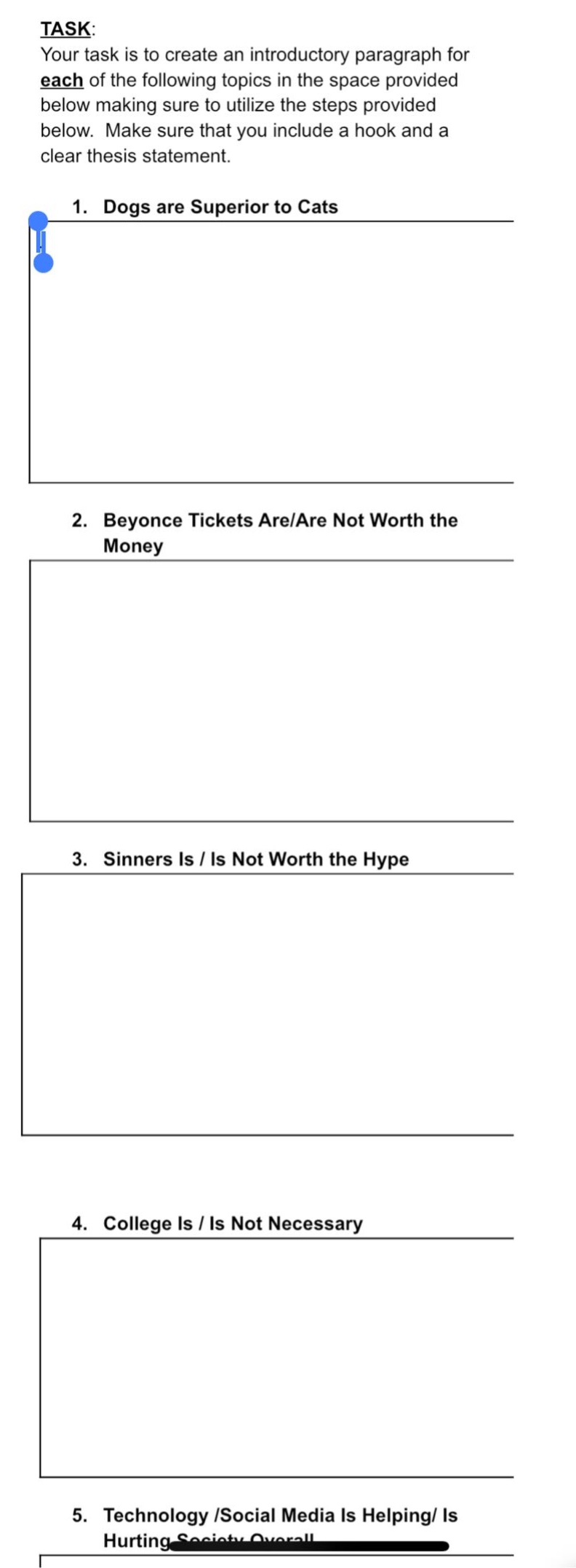 task: your task is to create an introductory paragraph for each of the following topics in the space provided below making sure to utilize the steps provided below. make sure that you include a hook and a clear thesis statement. 1. dogs are superior to cats 2. beyonce tickets are/are not worth the money 3. sinners is / is not worth the hype 4. college is / is not necessary 5. technology /social media is helping/ is hurting society overall