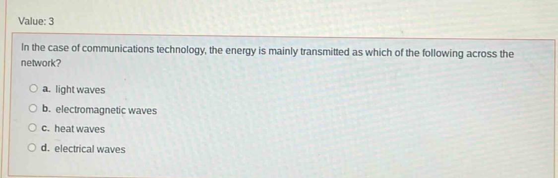 value: 3\nin the case of communications technology, the energy is mainly transmitted as which of the following across the network?\n○ a. light waves\n○ b. electromagnetic waves\n○ c. heat waves\n○ d. electrical waves