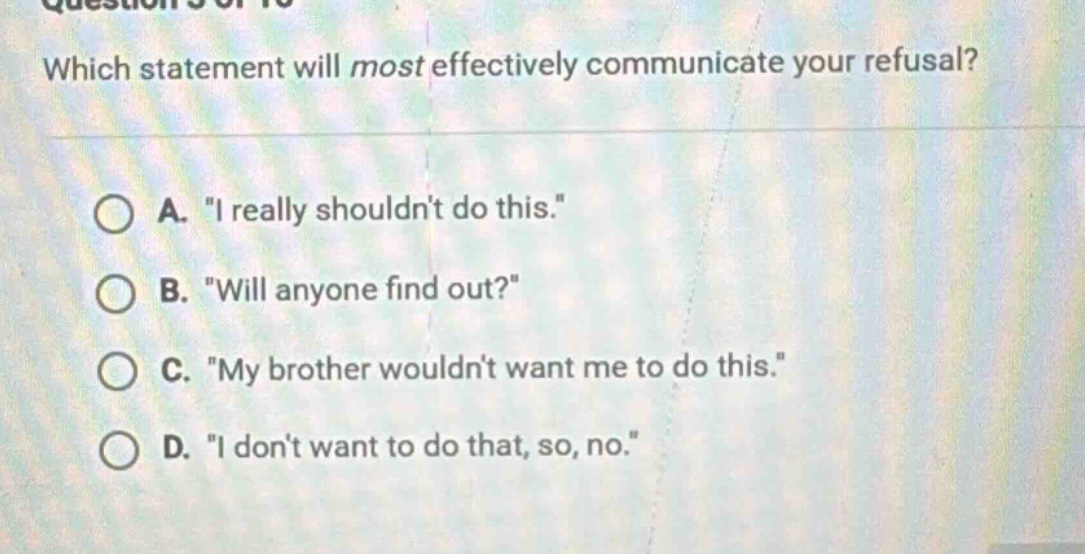 which statement will most effectively communicate your refusal?\na. \i really shouldnt do this.\\nb. \will anyone find out?\\nc. \my brother wouldnt want me to do this.\\nd. \i dont want to do that, so, no.\