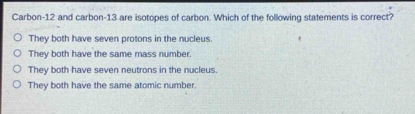 carbon - 12 and carbon - 13 are isotopes of carbon. which of the following statements is correct?\no they both have seven protons in the nucleus.\no they both have the same mass number.\no they both have seven neutrons in the nucleus.\no they both have the same atomic number.