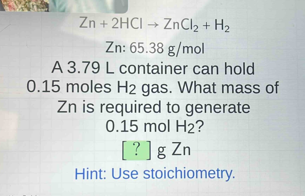 zn + 2hcl → zncl₂ + h₂\nzn: 65.38 g/mol\na 3.79 l container can hold 0.15 moles h₂ gas. what mass of zn is required to generate 0.15 mol h₂?\n? g zn\nhint: use stoichiometry.