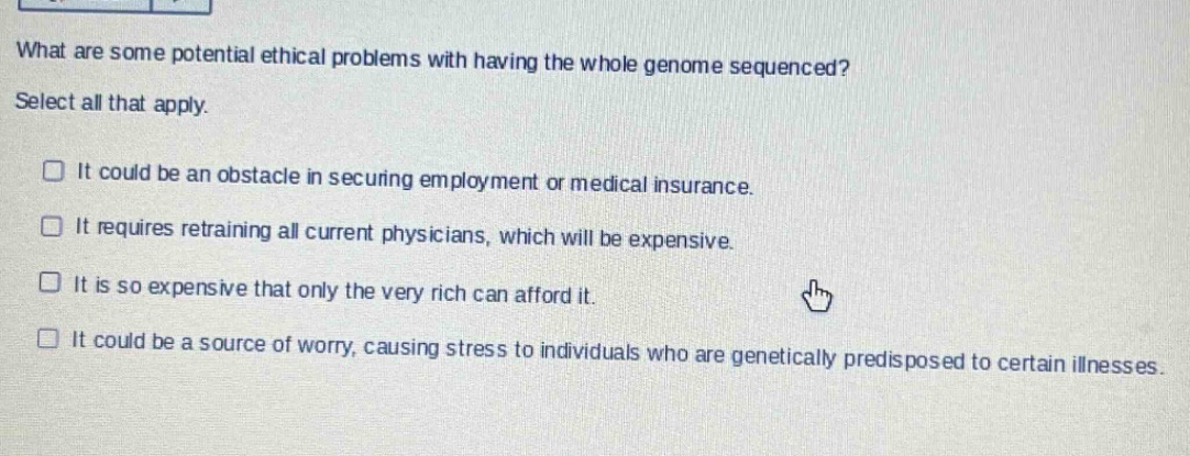 what are some potential ethical problems with having the whole genome sequenced? select all that apply. it could be an obstacle in securing employment or medical insurance. it requires retraining all current physicians, which will be expensive. it is so expensive that only the very rich can afford it. it could be a source of worry, causing stress to individuals who are genetically predisposed to certain illnesses.